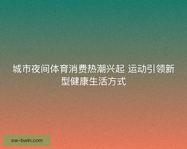 城市夜间体育消费热潮兴起 运动引领新型健康生活方式
