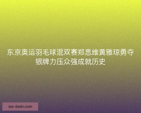 东京奥运羽毛球混双赛郑思维黄雅琼勇夺银牌力压众强成就历史